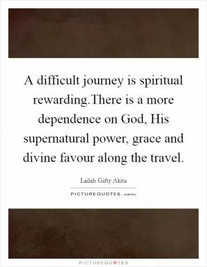 A difficult journey is spiritual rewarding.There is a more dependence on God, His supernatural power, grace and divine favour along the travel Picture Quote #1