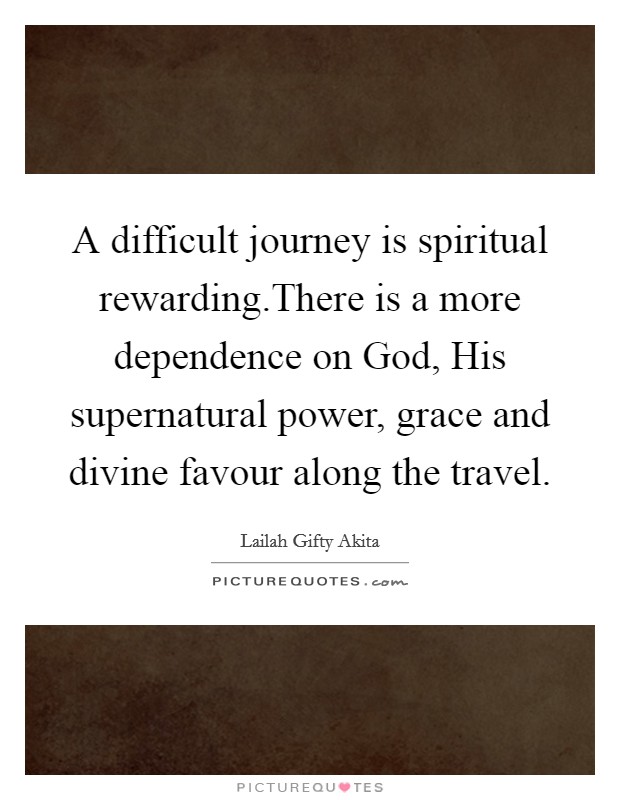 A difficult journey is spiritual rewarding.There is a more dependence on God, His supernatural power, grace and divine favour along the travel. Picture Quote #1
