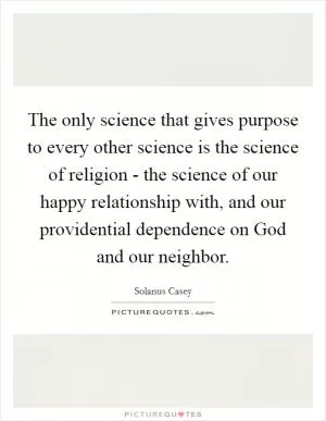 The only science that gives purpose to every other science is the science of religion - the science of our happy relationship with, and our providential dependence on God and our neighbor Picture Quote #1
