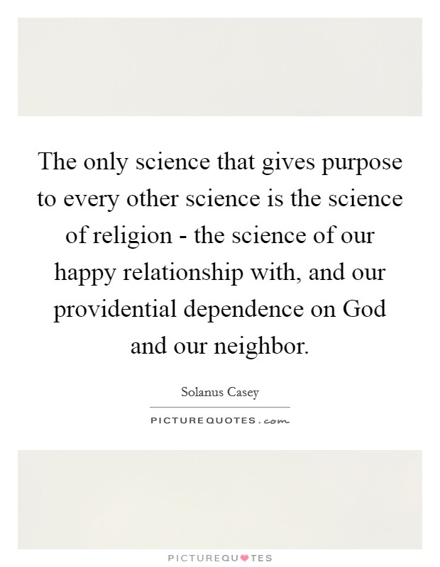 The only science that gives purpose to every other science is the science of religion - the science of our happy relationship with, and our providential dependence on God and our neighbor. Picture Quote #1