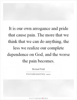 It is our own arrogance and pride that cause pain. The more that we think that we can do anything, the less we realize our complete dependence on God, and the worse the pain becomes Picture Quote #1