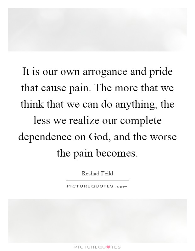 It is our own arrogance and pride that cause pain. The more that we think that we can do anything, the less we realize our complete dependence on God, and the worse the pain becomes. Picture Quote #1