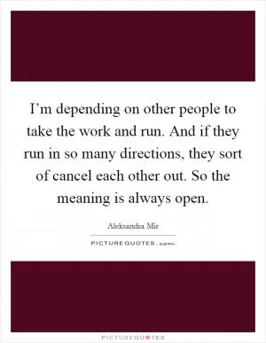 I’m depending on other people to take the work and run. And if they run in so many directions, they sort of cancel each other out. So the meaning is always open Picture Quote #1