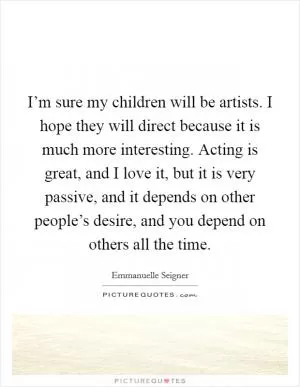 I’m sure my children will be artists. I hope they will direct because it is much more interesting. Acting is great, and I love it, but it is very passive, and it depends on other people’s desire, and you depend on others all the time Picture Quote #1