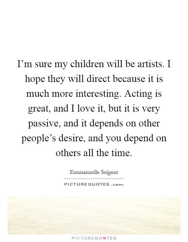 I'm sure my children will be artists. I hope they will direct because it is much more interesting. Acting is great, and I love it, but it is very passive, and it depends on other people's desire, and you depend on others all the time. Picture Quote #1