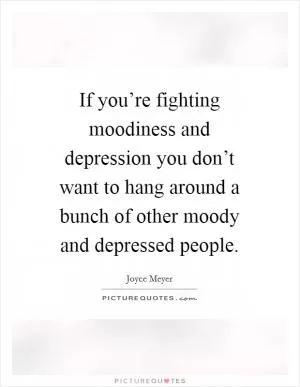 If you’re fighting moodiness and depression you don’t want to hang around a bunch of other moody and depressed people Picture Quote #1