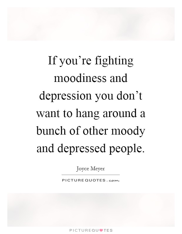 If you're fighting moodiness and depression you don't want to hang around a bunch of other moody and depressed people. Picture Quote #1