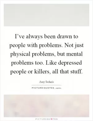 I’ve always been drawn to people with problems. Not just physical problems, but mental problems too. Like depressed people or killers, all that stuff Picture Quote #1