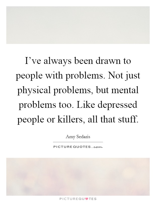 I've always been drawn to people with problems. Not just physical problems, but mental problems too. Like depressed people or killers, all that stuff. Picture Quote #1