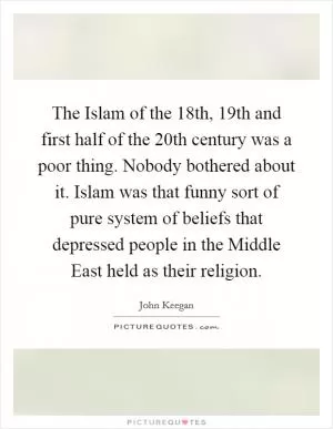 The Islam of the 18th, 19th and first half of the 20th century was a poor thing. Nobody bothered about it. Islam was that funny sort of pure system of beliefs that depressed people in the Middle East held as their religion Picture Quote #1