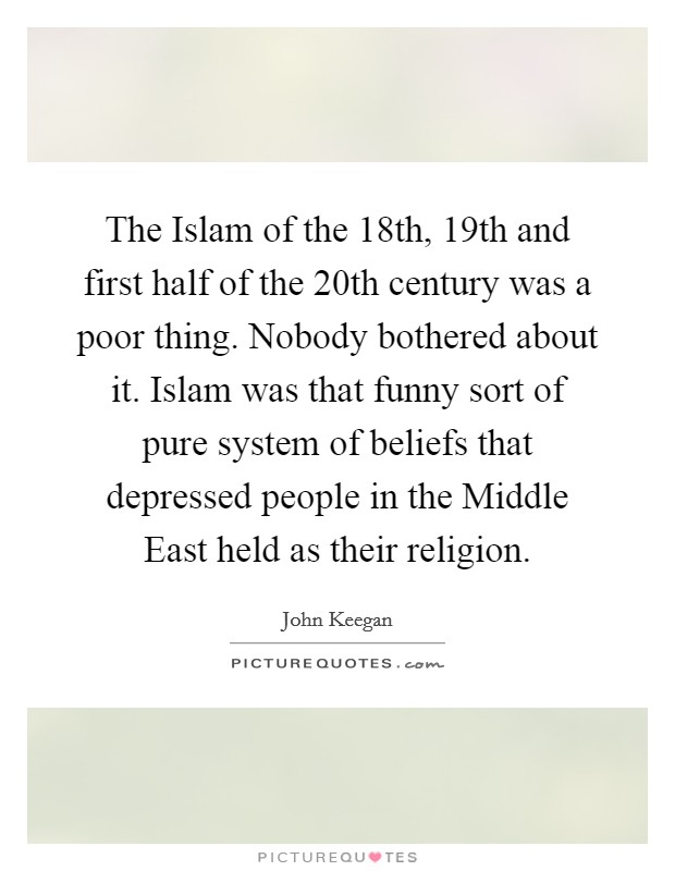 The Islam of the 18th, 19th and first half of the 20th century was a poor thing. Nobody bothered about it. Islam was that funny sort of pure system of beliefs that depressed people in the Middle East held as their religion. Picture Quote #1
