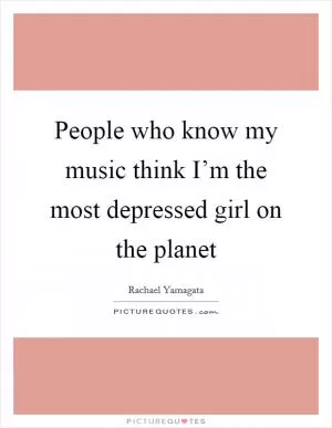 People who know my music think I’m the most depressed girl on the planet Picture Quote #1