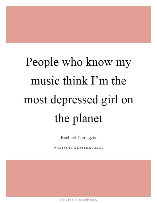 People who know my music think I'm the most depressed girl on the planet Picture Quote #1