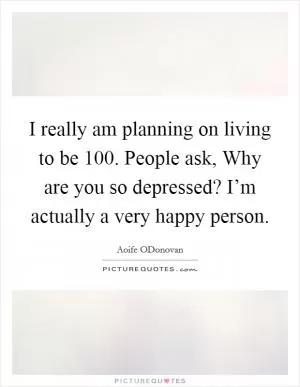 I really am planning on living to be 100. People ask, Why are you so depressed? I’m actually a very happy person Picture Quote #1