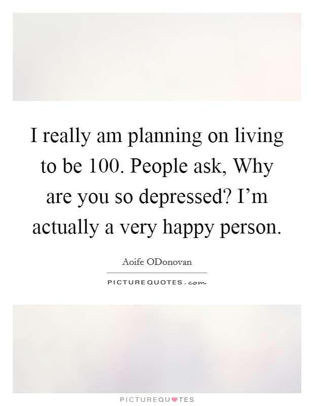 I really am planning on living to be 100. People ask, Why are you so depressed? I'm actually a very happy person. Picture Quote #1