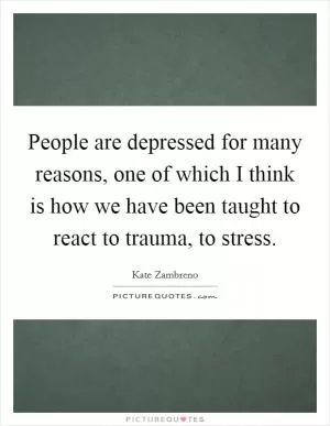 People are depressed for many reasons, one of which I think is how we have been taught to react to trauma, to stress Picture Quote #1