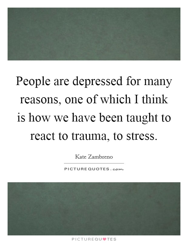 People are depressed for many reasons, one of which I think is how we have been taught to react to trauma, to stress. Picture Quote #1