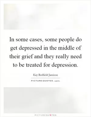 In some cases, some people do get depressed in the middle of their grief and they really need to be treated for depression Picture Quote #1
