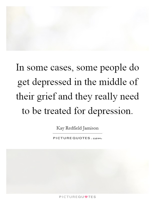 In some cases, some people do get depressed in the middle of their grief and they really need to be treated for depression. Picture Quote #1