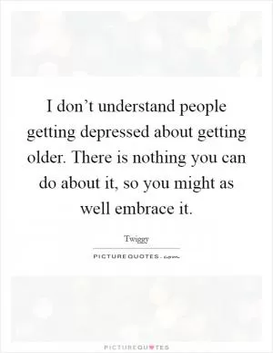 I don’t understand people getting depressed about getting older. There is nothing you can do about it, so you might as well embrace it Picture Quote #1