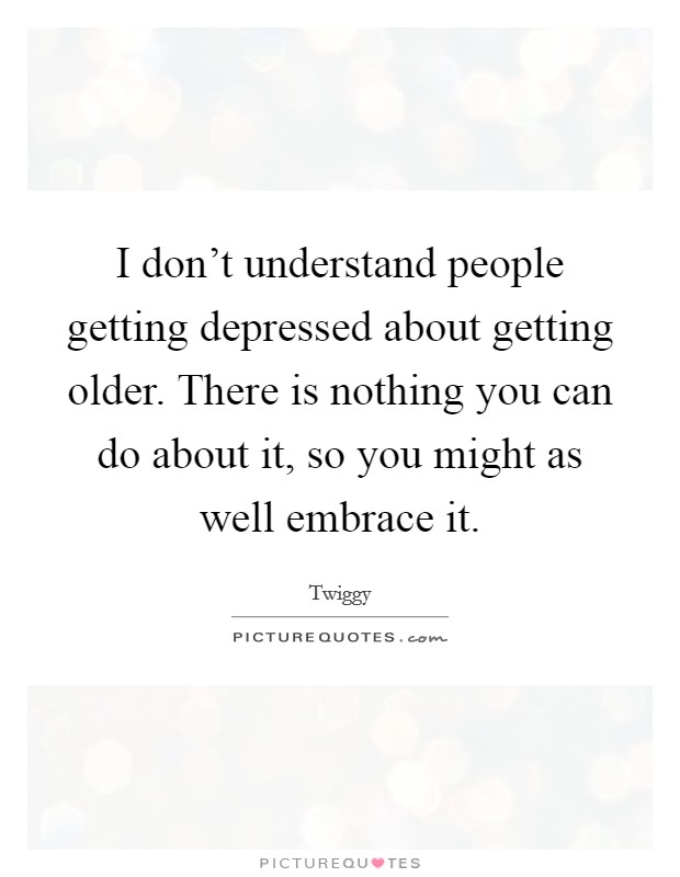 I don't understand people getting depressed about getting older. There is nothing you can do about it, so you might as well embrace it. Picture Quote #1