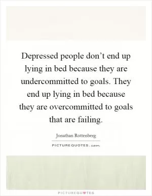 Depressed people don’t end up lying in bed because they are undercommitted to goals. They end up lying in bed because they are overcommitted to goals that are failing Picture Quote #1