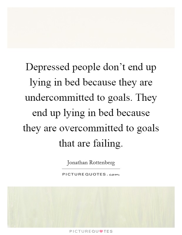 Depressed people don't end up lying in bed because they are undercommitted to goals. They end up lying in bed because they are overcommitted to goals that are failing. Picture Quote #1