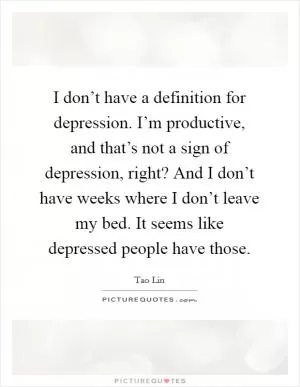 I don’t have a definition for depression. I’m productive, and that’s not a sign of depression, right? And I don’t have weeks where I don’t leave my bed. It seems like depressed people have those Picture Quote #1