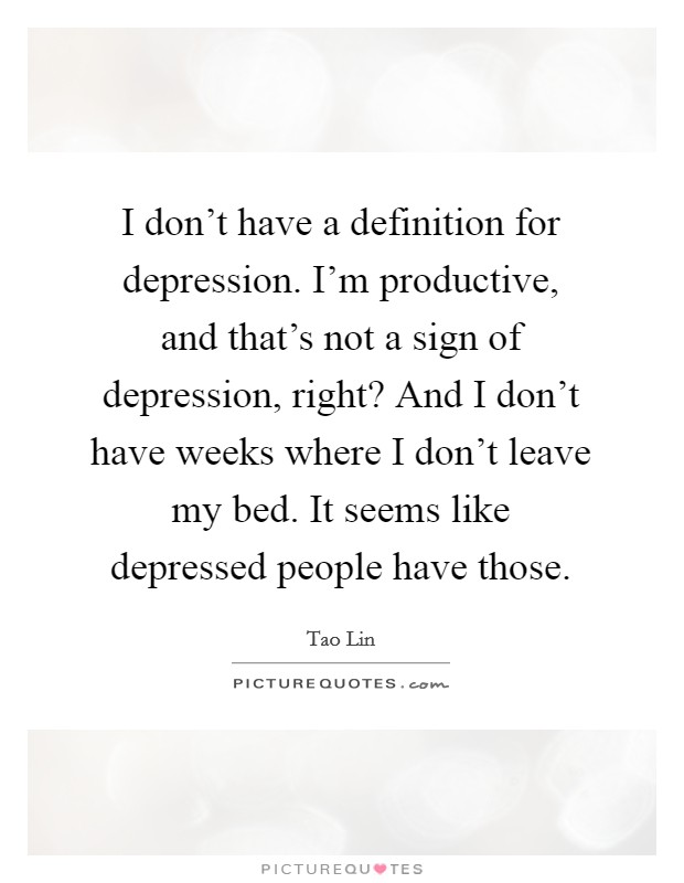 I don't have a definition for depression. I'm productive, and that's not a sign of depression, right? And I don't have weeks where I don't leave my bed. It seems like depressed people have those. Picture Quote #1
