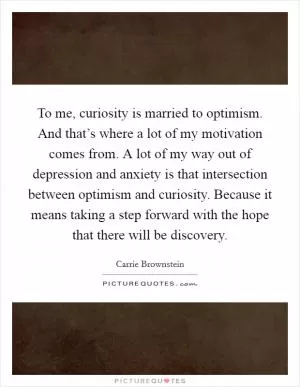 To me, curiosity is married to optimism. And that’s where a lot of my motivation comes from. A lot of my way out of depression and anxiety is that intersection between optimism and curiosity. Because it means taking a step forward with the hope that there will be discovery Picture Quote #1