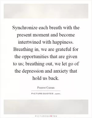 Synchronize each breath with the present moment and become intertwined with happiness. Breathing in, we are grateful for the opportunities that are given to us; breathing out, we let go of the depression and anxiety that hold us back Picture Quote #1