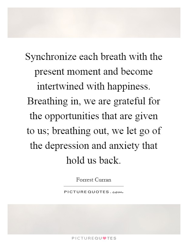 Synchronize each breath with the present moment and become intertwined with happiness. Breathing in, we are grateful for the opportunities that are given to us; breathing out, we let go of the depression and anxiety that hold us back. Picture Quote #1