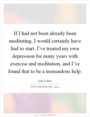 If I had not been already been meditating, I would certainly have had to start. I’ve treated my own depression for many years with exercise and meditation, and I’ve found that to be a tremendous help Picture Quote #1