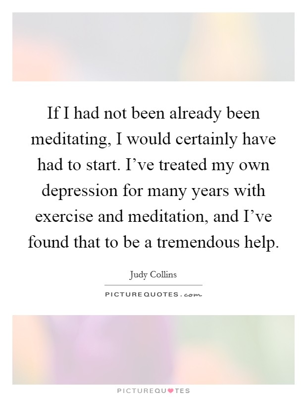 If I had not been already been meditating, I would certainly have had to start. I've treated my own depression for many years with exercise and meditation, and I've found that to be a tremendous help. Picture Quote #1
