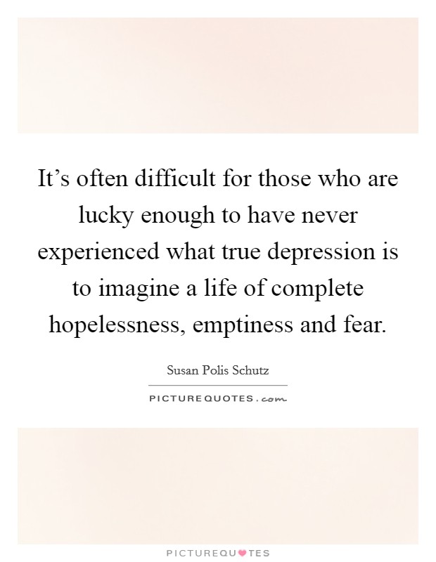 It's often difficult for those who are lucky enough to have never experienced what true depression is to imagine a life of complete hopelessness, emptiness and fear. Picture Quote #1