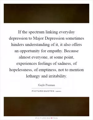 If the spectrum linking everyday depression to Major Depression sometimes hinders understanding of it, it also offers an opportunity for empathy. Because almost everyone, at some point, experiences feelings of sadness, of hopelessness, of emptiness, not to mention lethargy and irritability Picture Quote #1
