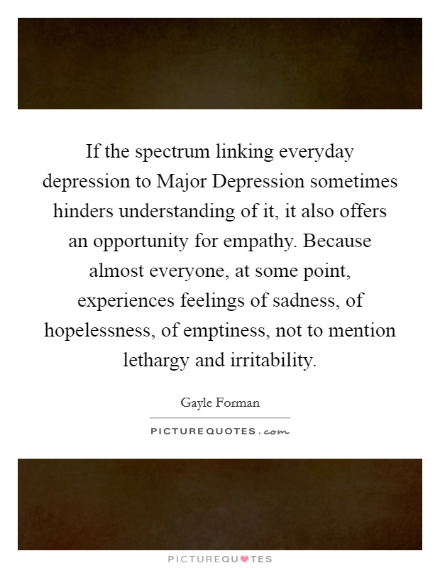 If the spectrum linking everyday depression to Major Depression sometimes hinders understanding of it, it also offers an opportunity for empathy. Because almost everyone, at some point, experiences feelings of sadness, of hopelessness, of emptiness, not to mention lethargy and irritability. Picture Quote #1