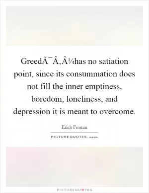 GreedÃ¯Â‚Â¼has no satiation point, since its consummation does not fill the inner emptiness, boredom, loneliness, and depression it is meant to overcome Picture Quote #1