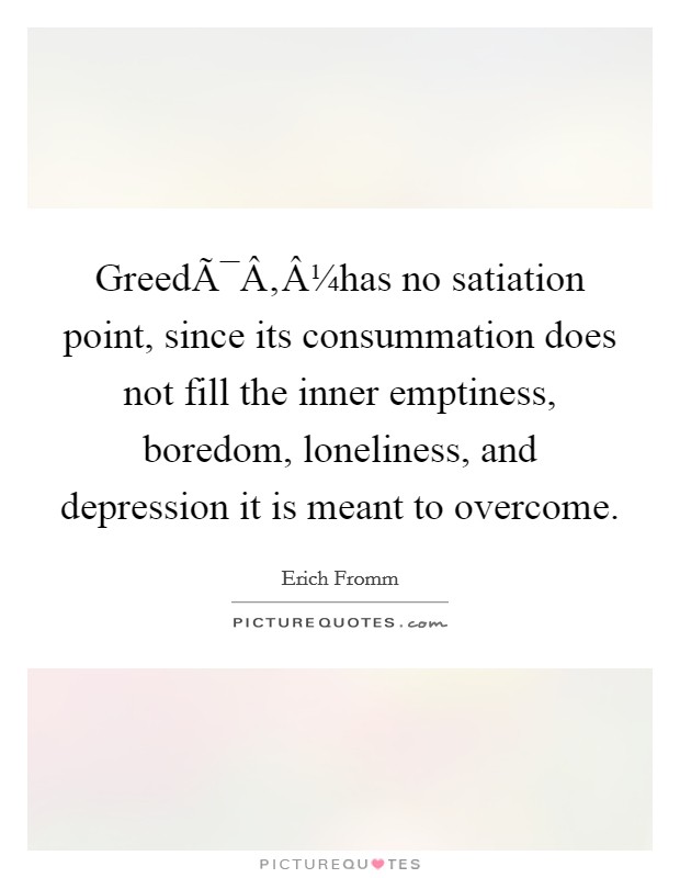 GreedÃ¯Â‚Â¼has no satiation point, since its consummation does not fill the inner emptiness, boredom, loneliness, and depression it is meant to overcome. Picture Quote #1