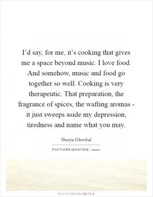 I’d say, for me, it’s cooking that gives me a space beyond music. I love food. And somehow, music and food go together so well. Cooking is very therapeutic. That preparation, the fragrance of spices, the wafting aromas - it just sweeps aside my depression, tiredness and name what you may Picture Quote #1
