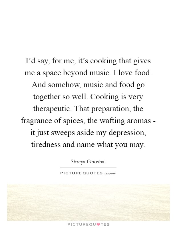 I'd say, for me, it's cooking that gives me a space beyond music. I love food. And somehow, music and food go together so well. Cooking is very therapeutic. That preparation, the fragrance of spices, the wafting aromas - it just sweeps aside my depression, tiredness and name what you may. Picture Quote #1