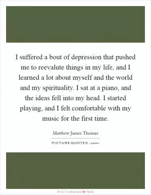 I suffered a bout of depression that pushed me to reevalute things in my life, and I learned a lot about myself and the world and my spirituality. I sat at a piano, and the ideas fell into my head. I started playing, and I felt comfortable with my music for the first time Picture Quote #1