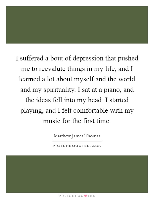I suffered a bout of depression that pushed me to reevalute things in my life, and I learned a lot about myself and the world and my spirituality. I sat at a piano, and the ideas fell into my head. I started playing, and I felt comfortable with my music for the first time. Picture Quote #1