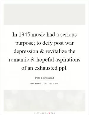 In 1945 music had a serious purpose; to defy post war depression and revitalize the romantic and hopeful aspirations of an exhausted ppl Picture Quote #1