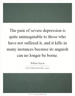 The pain of severe depression is quite unimaginable to those who have not suffered it, and it kills in many instances because its anguish can no longer be borne Picture Quote #1