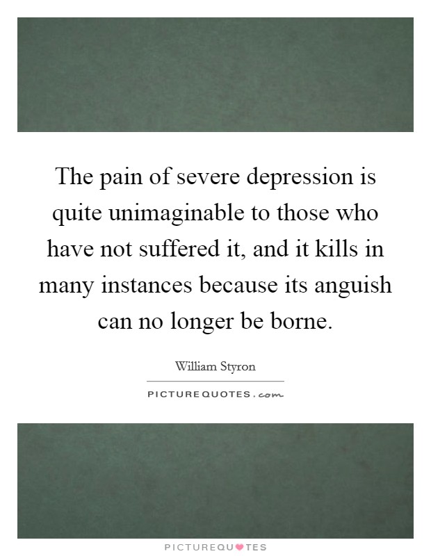 The pain of severe depression is quite unimaginable to those who have not suffered it, and it kills in many instances because its anguish can no longer be borne. Picture Quote #1