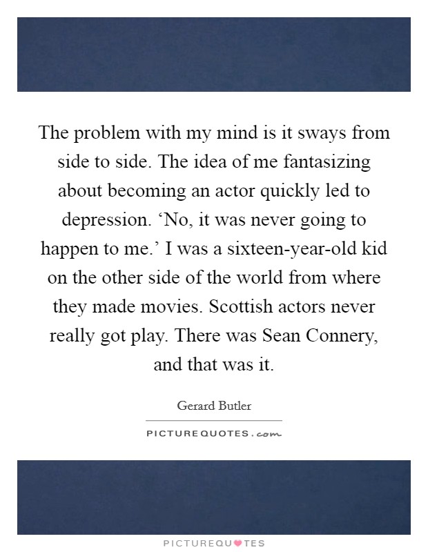 The problem with my mind is it sways from side to side. The idea of me fantasizing about becoming an actor quickly led to depression. ‘No, it was never going to happen to me.' I was a sixteen-year-old kid on the other side of the world from where they made movies. Scottish actors never really got play. There was Sean Connery, and that was it. Picture Quote #1