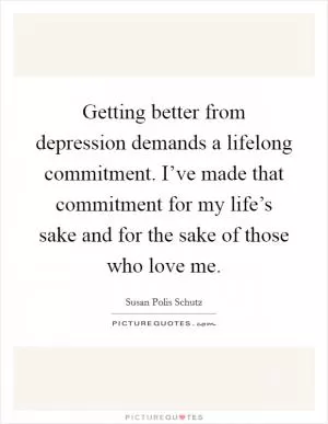 Getting better from depression demands a lifelong commitment. I’ve made that commitment for my life’s sake and for the sake of those who love me Picture Quote #1