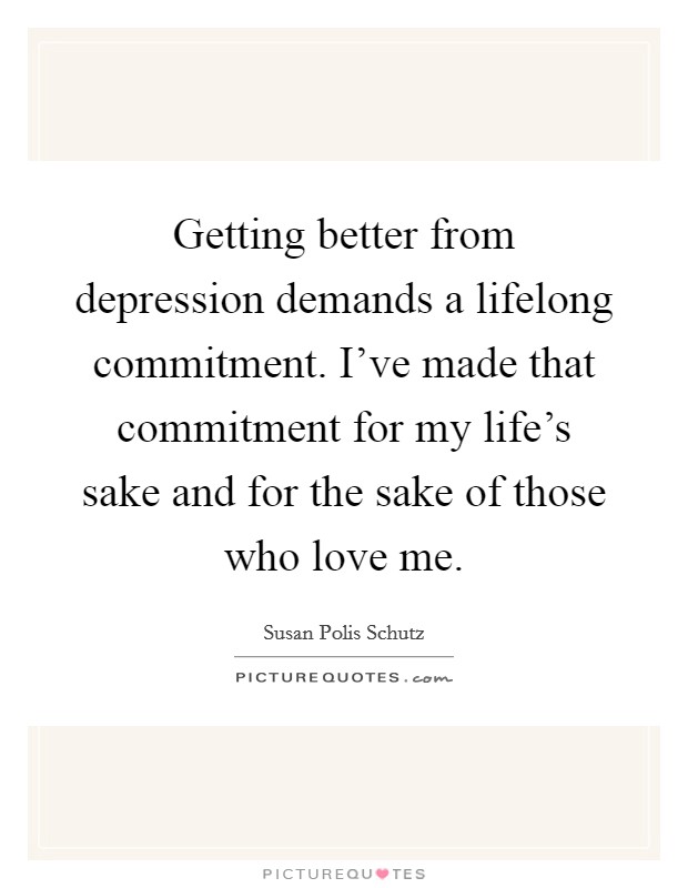 Getting better from depression demands a lifelong commitment. I've made that commitment for my life's sake and for the sake of those who love me. Picture Quote #1