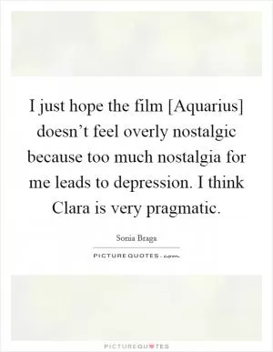 I just hope the film [Aquarius] doesn’t feel overly nostalgic because too much nostalgia for me leads to depression. I think Clara is very pragmatic Picture Quote #1